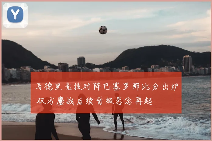 马德里竞技对阵巴塞罗那比分出炉 双方鏖战后续晋级悬念再起