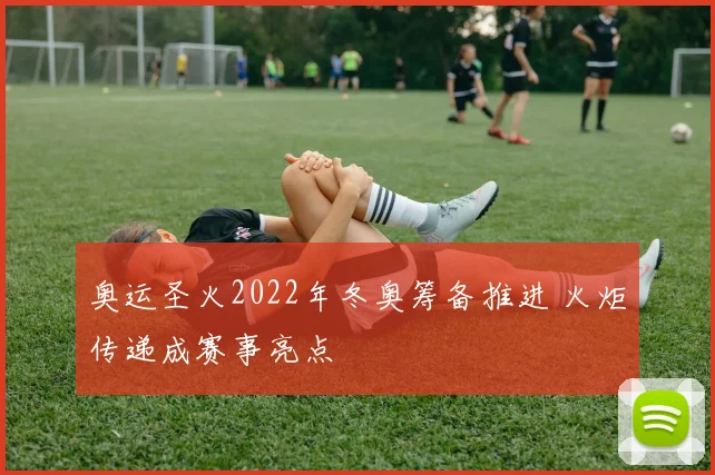 奥运圣火2022年冬奥筹备推进 火炬传递成赛事亮点