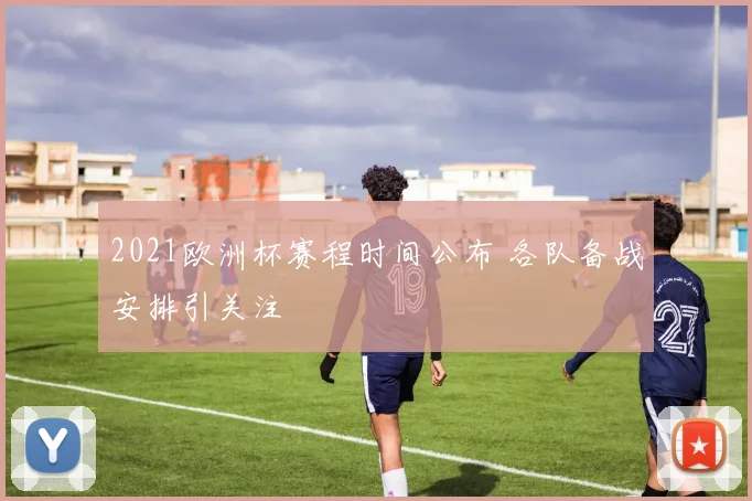 2021欧洲杯赛程时间公布 各队备战安排引关注