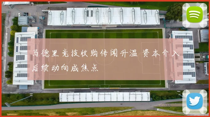 马德里竞技收购传闻升温 资本介入后续动向成焦点