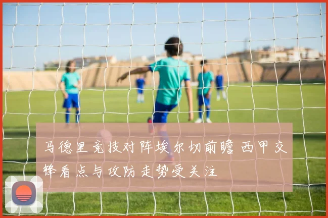 马德里竞技对阵埃尔切前瞻 西甲交锋看点与攻防走势受关注