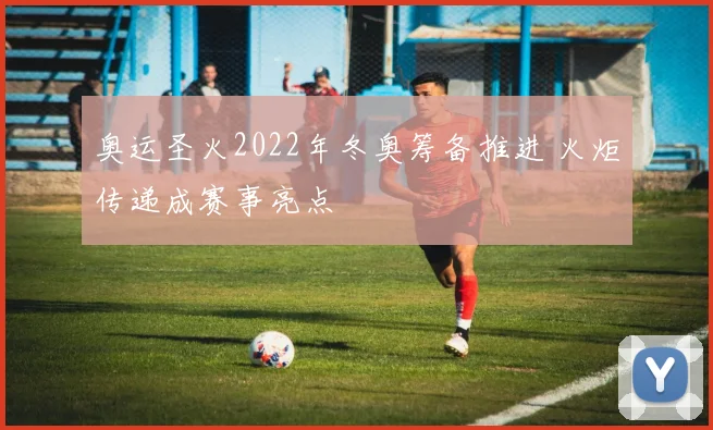 奥运圣火2022年冬奥筹备推进 火炬传递成赛事亮点