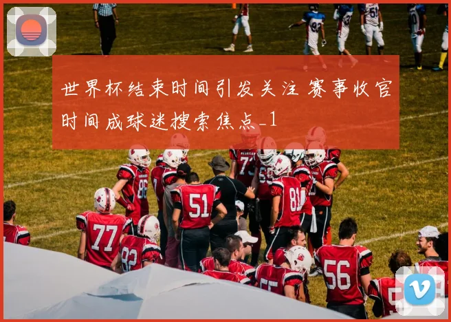 世界杯结束时间引发关注 赛事收官时间成球迷搜索焦点_1