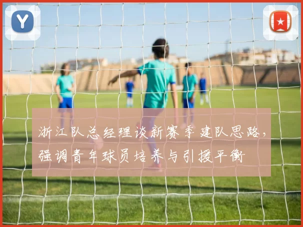 浙江队总经理谈新赛季建队思路，强调青年球员培养与引援平衡
