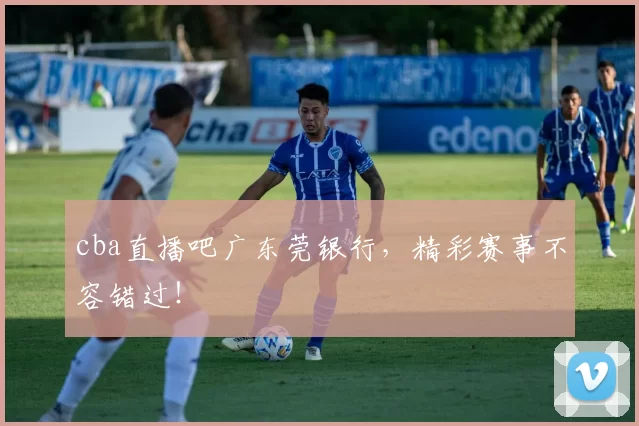 cba直播吧广东莞银行，精彩赛事不容错过！
