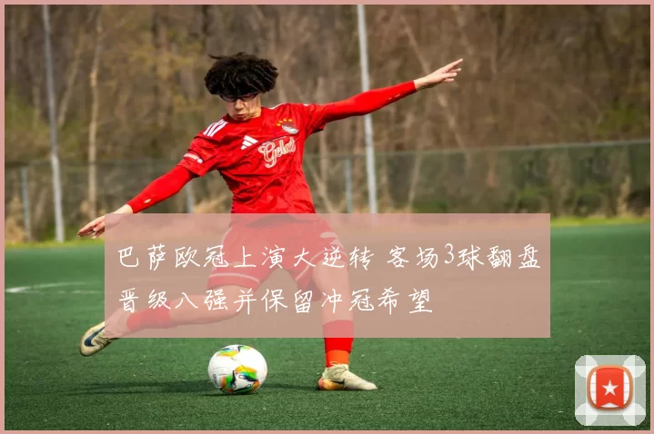 巴萨欧冠上演大逆转 客场3球翻盘晋级八强并保留冲冠希望