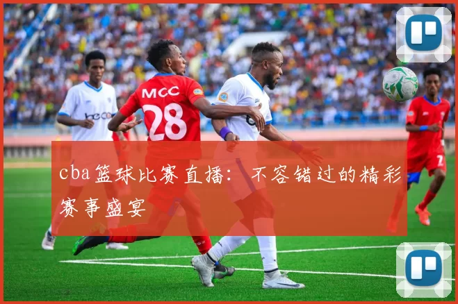 cba篮球比赛直播：不容错过的精彩赛事盛宴