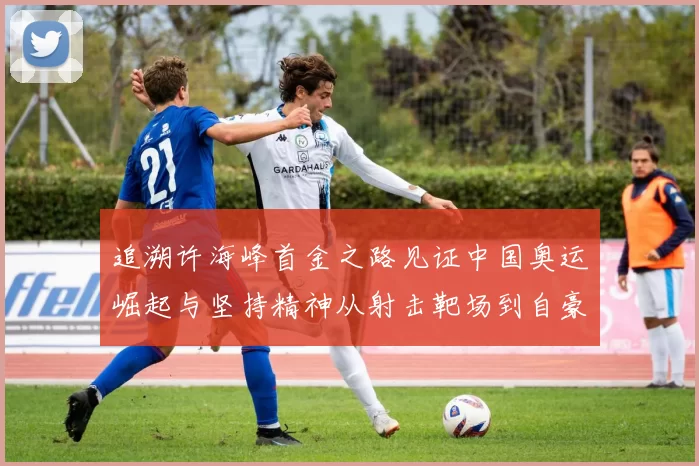 追溯许海峰首金之路见证中国奥运崛起与坚持精神从射击靶场到自豪