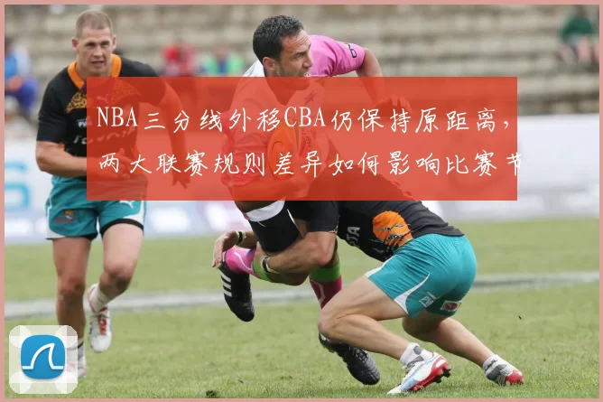 NBA三分线外移CBA仍保持原距离，两大联赛规则差异如何影响比赛节奏