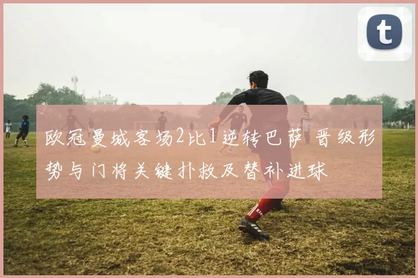 欧冠曼城客场2比1逆转巴萨 晋级形势与门将关键扑救及替补进球