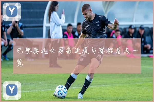 巴黎奥运会筹备进展与赛程看点一览