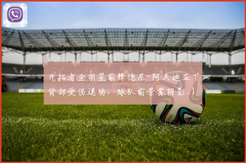 开拓者全明星前锋德尼-阿夫迪亚下背部受伤退场，球队前景蒙阴影_1_CBA_NBA