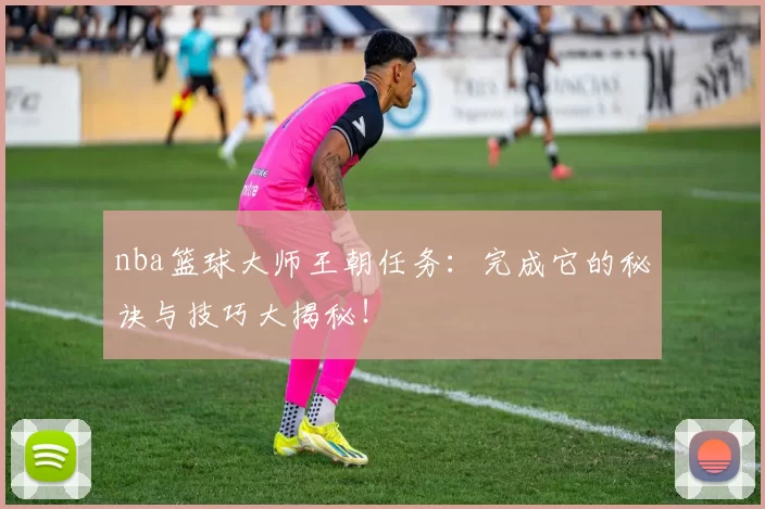 nba篮球大师王朝任务：完成它的秘诀与技巧大揭秘！