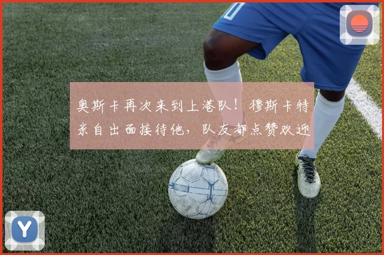 奥斯卡再次来到上港队！穆斯卡特亲自出面接待他，队友都点赞欢迎