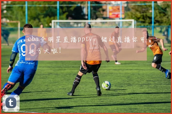 cba全明星直播pptv，错过直播你可就亏大啦！