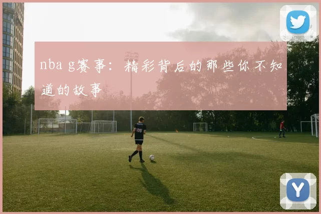 nba g赛事：精彩背后的那些你不知道的故事