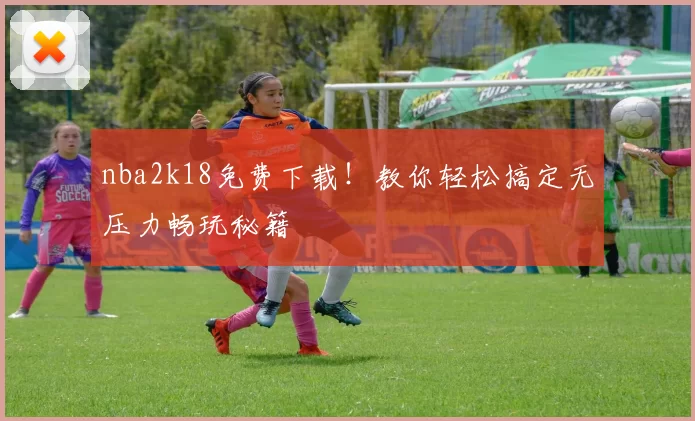 nba2k18免费下载！教你轻松搞定无压力畅玩秘籍