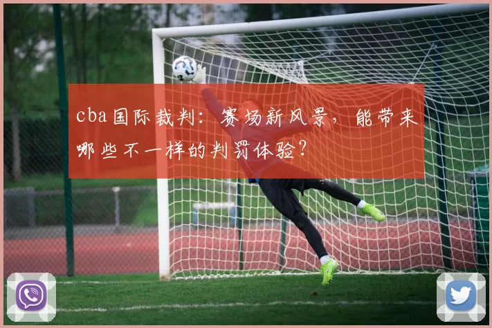 cba国际裁判：赛场新风景，能带来哪些不一样的判罚体验？