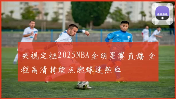 央视定档2025NBA全明星赛直播 全程高清持续点燃球迷热血