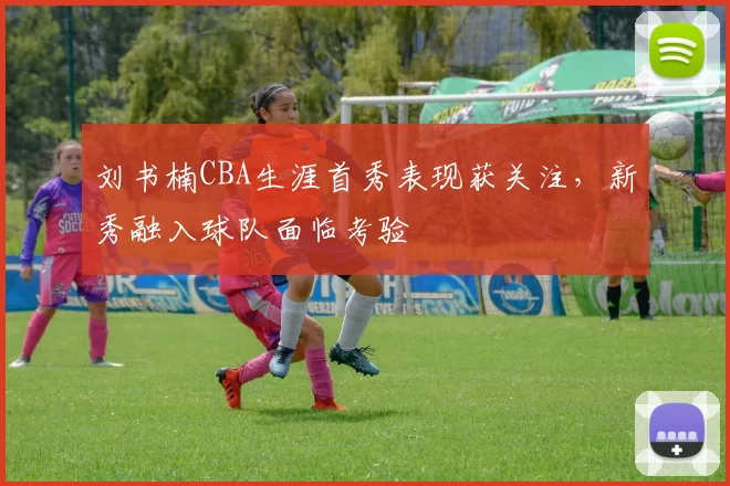 刘书楠CBA生涯首秀表现获关注，新秀融入球队面临考验