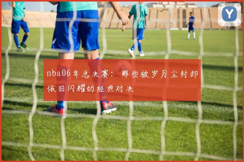 nba06年总决赛：那些被岁月尘封却依旧闪耀的经典对决