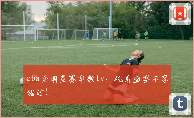 cba全明星赛华数tv，观看盛宴不容错过！