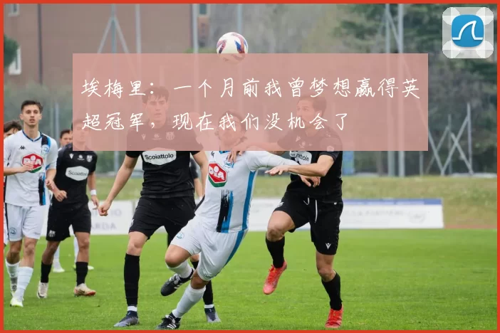 埃梅里：一个月前我曾梦想赢得英超冠军，现在我们没机会了