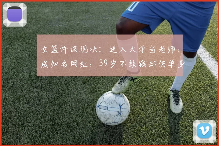 女篮许诺现状：进入大学当老师，成知名网红，39岁不缺钱却仍单身