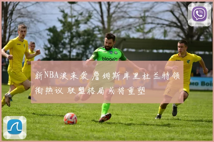 新NBA浪来袭 詹姆斯库里杜兰特领衔热议 联盟格局或将重塑