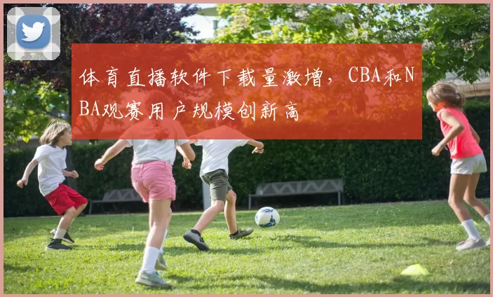 体育直播软件下载量激增，CBA和NBA观赛用户规模创新高