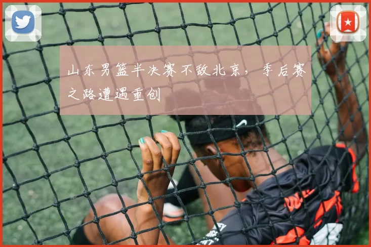 山东男篮半决赛不敌北京，季后赛之路遭遇重创