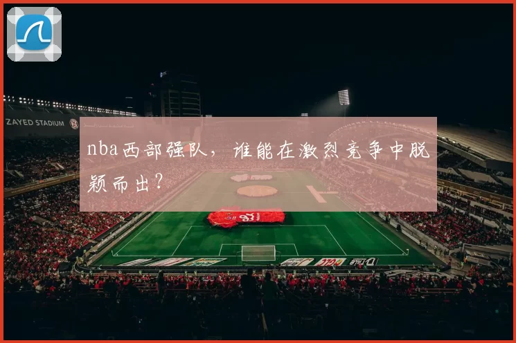 nba西部强队,谁能在激烈竞争中脱颖而出?