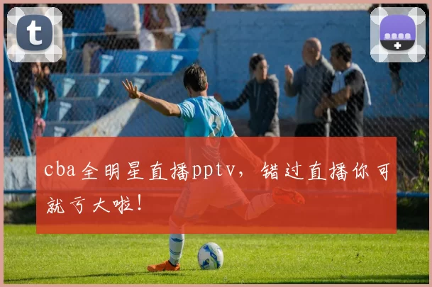 cba全明星直播pptv，错过直播你可就亏大啦！