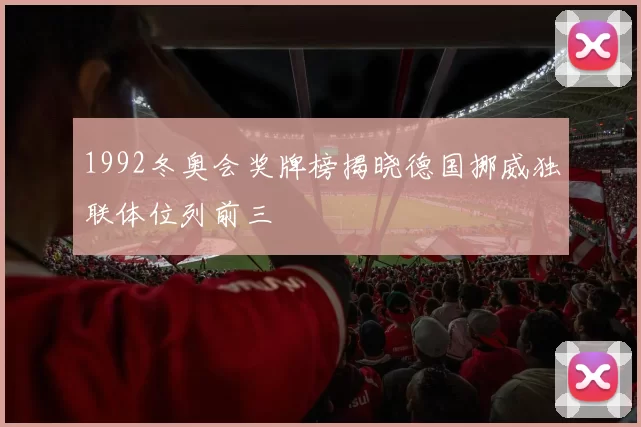 1992冬奥会奖牌榜揭晓德国挪威独联体位列前三