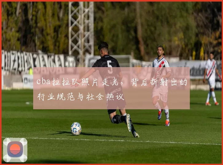 cba拉拉队照片走光，背后折射出的行业规范与社会热议