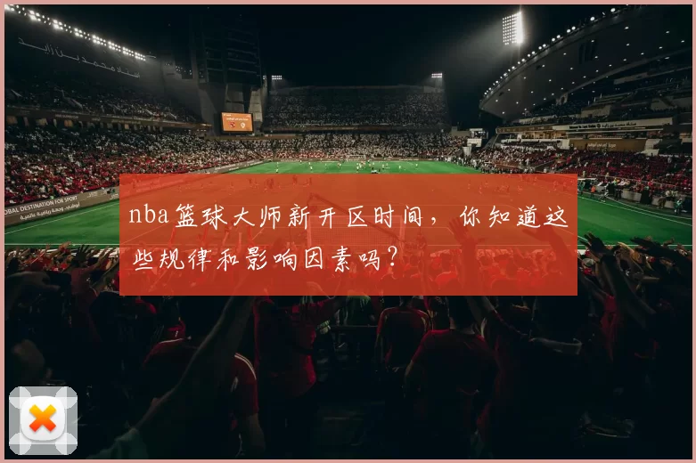 nba篮球大师新开区时间，你知道这些规律和影响因素吗？