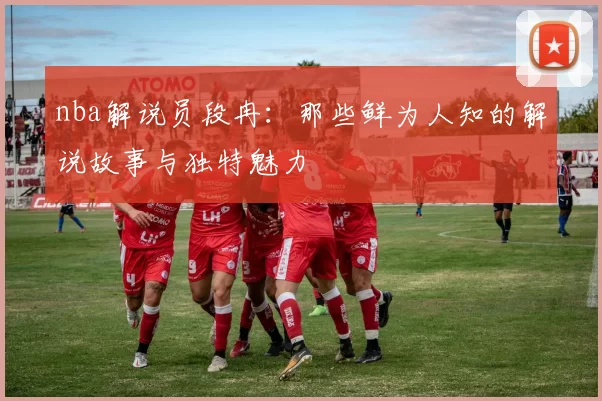 nba解说员段冉：那些鲜为人知的解说故事与独特魅力